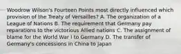 Woodrow Wilson's Fourteen Points most directly influenced which provision of the Treaty of Versailles? A. The organization of a League of Nations B. The requirement that Germany pay reparations to the victorious Allied nations C. The assignment of blame for the World War I to Germany D. The transfer of Germany's concessions in China to Japan