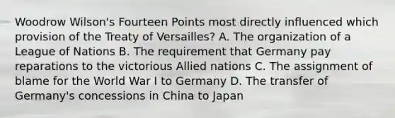 Woodrow Wilson's Fourteen Points most directly influenced which provision of the Treaty of Versailles? A. The organization of a League of Nations B. The requirement that Germany pay reparations to the victorious Allied nations C. The assignment of blame for the World War I to Germany D. The transfer of Germany's concessions in China to Japan