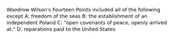 Woodrow Wilson's Fourteen Points included all of the following except A: freedom of the seas B: the establishment of an independent Poland C: "open covenants of peace, openly arrived at." D: reparations paid to the United States