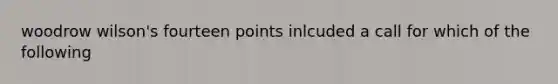 woodrow wilson's fourteen points inlcuded a call for which of the following