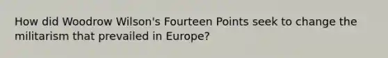 How did Woodrow Wilson's Fourteen Points seek to change the militarism that prevailed in Europe?