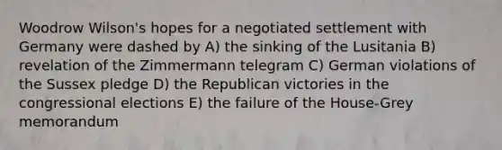 Woodrow Wilson's hopes for a negotiated settlement with Germany were dashed by A) the sinking of the Lusitania B) revelation of the Zimmermann telegram C) German violations of the Sussex pledge D) the Republican victories in the congressional elections E) the failure of the House-Grey memorandum