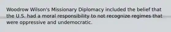 Woodrow Wilson's Missionary Diplomacy included the belief that the U.S. had a moral responsibility to not recognize regimes that were oppressive and undemocratic.