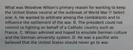 What was Woodrow Wilson's primary reason for wanting to keep the United States neutral at the outbreak of World War I? Select one: A. He wanted to arbitrate among the combatants and to influence the settlement of the war. B. The president could not commit to fighting on behalf of a Catholic country such as France. C. Wilson admired and hoped to emulate German culture and the German university system. D. He was a pacifist who believed that the United States should never go to war.