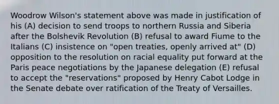 Woodrow Wilson's statement above was made in justification of his (A) decision to send troops to northern Russia and Siberia after the Bolshevik Revolution (B) refusal to award Fiume to the Italians (C) insistence on "open treaties, openly arrived at" (D) opposition to the resolution on racial equality put forward at the Paris peace negotiations by the Japanese delegation (E) refusal to accept the "reservations" proposed by Henry Cabot Lodge in the Senate debate over ratification of the Treaty of Versailles.