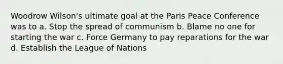 Woodrow Wilson's ultimate goal at the Paris Peace Conference was to a. Stop the spread of communism b. Blame no one for starting the war c. Force Germany to pay reparations for the war d. Establish the League of Nations