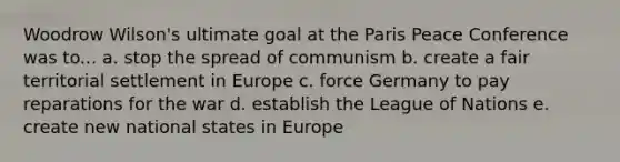 Woodrow Wilson's ultimate goal at the Paris Peace Conference was to... a. stop the spread of communism b. create a fair territorial settlement in Europe c. force Germany to pay reparations for the war d. establish the League of Nations e. create new national states in Europe