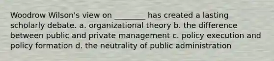 Woodrow Wilson's view on ________ has created a lasting scholarly debate. a. organizational theory b. the difference between public and private management c. policy execution and policy formation d. the neutrality of public administration