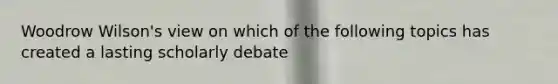 Woodrow Wilson's view on which of the following topics has created a lasting scholarly debate