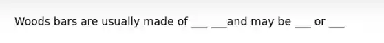 Woods bars are usually made of ___ ___and may be ___ or ___