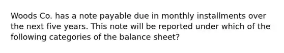 Woods Co. has a note payable due in monthly installments over the next five years. This note will be reported under which of the following categories of the balance sheet?