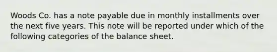 Woods Co. has a note payable due in monthly installments over the next five years. This note will be reported under which of the following categories of the balance sheet.