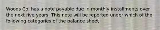 Woods Co. has a note payable due in monthly installments over the next five years. This note will be reported under which of the following categories of the balance sheet