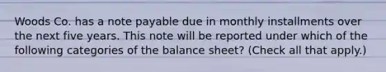 Woods Co. has a note payable due in monthly installments over the next five years. This note will be reported under which of the following categories of the balance sheet? (Check all that apply.)