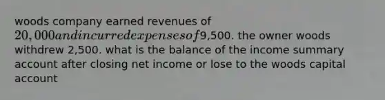 woods company earned revenues of 20,000 and incurred expenses of9,500. the owner woods withdrew 2,500. what is the balance of the income summary account after closing net income or lose to the woods capital account