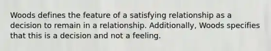 Woods defines the feature of a satisfying relationship as a decision to remain in a relationship. Additionally, Woods specifies that this is a decision and not a feeling.