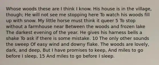 Whose woods these are I think I know. His house is in the village, though; He will not see me stopping here To watch his woods fill up with snow. My little horse must think it queer 5 To stop without a farmhouse near Between the woods and frozen lake The darkest evening of the year. He gives his harness bells a shake To ask if there is some mistake. 10 The only other sounds the sweep Of easy wind and downy flake. The woods are lovely, dark, and deep, But I have promises to keep, And miles to go before I sleep, 15 And miles to go before I sleep.