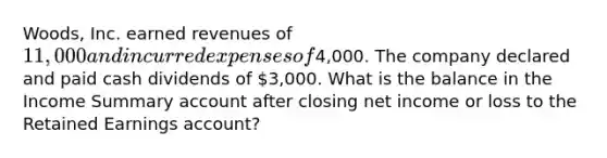 Woods, Inc. earned revenues of 11,000 and incurred expenses of4,000. The company declared and paid cash dividends of 3,000. What is the balance in the Income Summary account after closing net income or loss to the Retained Earnings account?