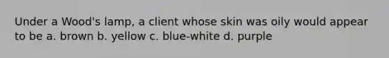 Under a Wood's lamp, a client whose skin was oily would appear to be a. brown b. yellow c. blue-white d. purple