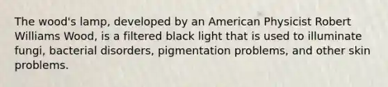 The wood's lamp, developed by an American Physicist Robert Williams Wood, is a filtered black light that is used to illuminate fungi, bacterial disorders, pigmentation problems, and other skin problems.