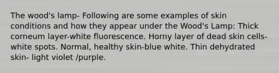 The wood's lamp- Following are some examples of skin conditions and how they appear under the Wood's Lamp: Thick corneum layer-white fluorescence. Horny layer of dead skin cells-white spots. Normal, healthy skin-blue white. Thin dehydrated skin- light violet /purple.