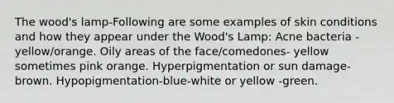 The wood's lamp-Following are some examples of skin conditions and how they appear under the Wood's Lamp: Acne bacteria - yellow/orange. Oily areas of the face/comedones- yellow sometimes pink orange. Hyperpigmentation or sun damage- brown. Hypopigmentation-blue-white or yellow -green.