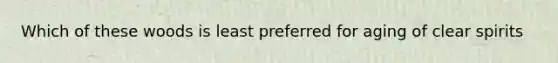 Which of these woods is least preferred for aging of clear spirits