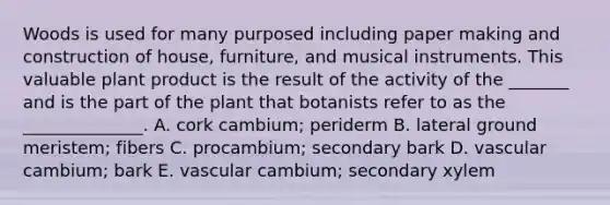 Woods is used for many purposed including paper making and construction of house, furniture, and musical instruments. This valuable plant product is the result of the activity of the _______ and is the part of the plant that botanists refer to as the ______________. A. cork cambium; periderm B. lateral ground meristem; fibers C. procambium; secondary bark D. vascular cambium; bark E. vascular cambium; secondary xylem