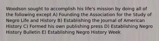 Woodson sought to accomplish his life's mission by doing all of the following except A) Founding the Association for the Study of Negro Life and History B) Establishing the Journal of American History C) Formed his own publishing press D) Establishing Negro History Bulletin E) Establishing Negro History Week