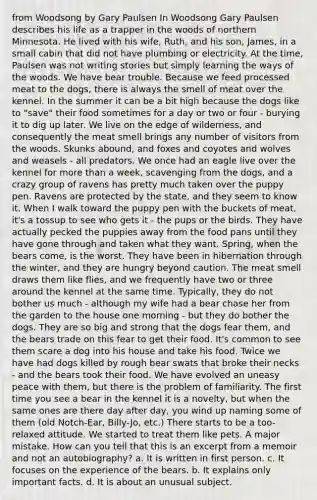 from Woodsong by Gary Paulsen In Woodsong Gary Paulsen describes his life as a trapper in the woods of northern Minnesota. He lived with his wife, Ruth, and his son, James, in a small cabin that did not have plumbing or electricity. At the time, Paulsen was not writing stories but simply learning the ways of the woods. We have bear trouble. Because we feed processed meat to the dogs, there is always the smell of meat over the kennel. In the summer it can be a bit high because the dogs like to "save" their food sometimes for a day or two or four - burying it to dig up later. We live on the edge of wilderness, and consequently the meat smell brings any number of visitors from the woods. Skunks abound, and foxes and coyotes and wolves and weasels - all predators. We once had an eagle live over the kennel for more than a week, scavenging from the dogs, and a crazy group of ravens has pretty much taken over the puppy pen. Ravens are protected by the state, and they seem to know it. When I walk toward the puppy pen with the buckets of meat, it's a tossup to see who gets it - the pups or the birds. They have actually pecked the puppies away from the food pans until they have gone through and taken what they want. Spring, when the bears come, is the worst. They have been in hibernation through the winter, and they are hungry beyond caution. The meat smell draws them like flies, and we frequently have two or three around the kennel at the same time. Typically, they do not bother us much - although my wife had a bear chase her from the garden to the house one morning - but they do bother the dogs. They are so big and strong that the dogs fear them, and the bears trade on this fear to get their food. It's common to see them scare a dog into his house and take his food. Twice we have had dogs killed by rough bear swats that broke their necks - and the bears took their food. We have evolved an uneasy peace with them, but there is the problem of familiarity. The first time you see a bear in the kennel it is a novelty, but when the same ones are there day after day, you wind up naming some of them (old Notch-Ear, Billy-Jo, etc.) There starts to be a too-relaxed attitude. We started to treat them like pets. A major mistake. How can you tell that this is an excerpt from a memoir and not an autobiography? a. It is written in first person. c. It focuses on the experience of the bears. b. It explains only important facts. d. It is about an unusual subject.