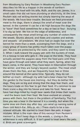 from Woodsong by Gary Paulsen In Woodsong Gary Paulsen describes his life as a trapper in the woods of northern Minnesota. He lived with his wife, Ruth, and his son, James, in a small cabin that did not have plumbing or electricity. At the time, Paulsen was not writing stories but simply learning the ways of the woods. We have bear trouble. Because we feed processed meat to the dogs, there is always the smell of meat over the kennel. In the summer it can be a bit high because the dogs like to "save" their food sometimes for a day or two or four - burying it to dig up later. We live on the edge of wilderness, and consequently the meat smell brings any number of visitors from the woods. Skunks abound, and foxes and coyotes and wolves and weasels - all predators. We once had an eagle live over the kennel for more than a week, scavenging from the dogs, and a crazy group of ravens has pretty much taken over the puppy pen. Ravens are protected by the state, and they seem to know it. When I walk toward the puppy pen with the buckets of meat, it's a tossup to see who gets it - the pups or the birds. They have actually pecked the puppies away from the food pans until they have gone through and taken what they want. Spring, when the bears come, is the worst. They have been in hibernation through the winter, and they are hungry beyond caution. The meat smell draws them like flies, and we frequently have two or three around the kennel at the same time. Typically, they do not bother us much - although my wife had a bear chase her from the garden to the house one morning - but they do bother the dogs. They are so big and strong that the dogs fear them, and the bears trade on this fear to get their food. It's common to see them scare a dog into his house and take his food. Twice we have had dogs killed by rough bear swats that broke their necks - and the bears took their food. We have evolved an uneasy peace with them, but there is the problem of familiarity. The first time you see a bear in the kennel it is a novelty, but when the same ones are there day after day, you wind up naming some of them (old Notch-Ear, Billy-Jo, etc.) There starts to be a too-relaxed attitude. We started to treat them like pets. A major mistake. What is the main idea of this excerpt from Paulsen's memoir? a. Don't keep dogs in the woods. c. Living in the wilderness is very difficult. b. It isn't good to treat bears like pets. d. Birds are great scavengers.