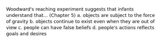 Woodward's reaching experiment suggests that infants understand that... (Chapter 5) a. objects are subject to the force of gravity b. objects continue to exist even when they are out of view c. people can have false beliefs d. people's actions reflects goals and desires