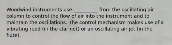 Woodwind instruments use __________ from the oscillating air column to control the flow of air into the instrument and to maintain the oscillations. The control mechanism makes use of a vibrating reed (in the clarinet) or an oscillating air jet (in the flute).