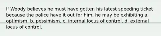 If Woody believes he must have gotten his latest speeding ticket because the police have it out for him, he may be exhibiting a. optimism. b. pessimism. c. internal locus of control. d. external locus of control.