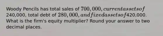 Woody Pencils has total sales of 700,000, current assets of240,000, total debt of 280,000, and fixed assets of420,000. What is the firm's equity multiplier? Round your answer to two decimal places.