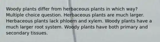 Woody plants differ from herbaceous plants in which way? Multiple choice question. Herbaceous plants are much larger. Herbaceous plants lack phloem and xylem. Woody plants have a much larger root system. Woody plants have both primary and secondary tissues.