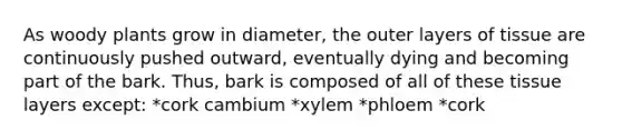 As woody plants grow in diameter, the outer layers of tissue are continuously pushed outward, eventually dying and becoming part of the bark. Thus, bark is composed of all of these tissue layers except: *cork cambium *xylem *phloem *cork