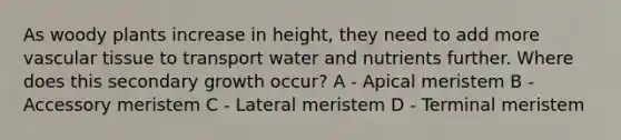 As woody plants increase in height, they need to add more vascular tissue to transport water and nutrients further. Where does this secondary growth occur? A - Apical meristem B - Accessory meristem C - Lateral meristem D - Terminal meristem