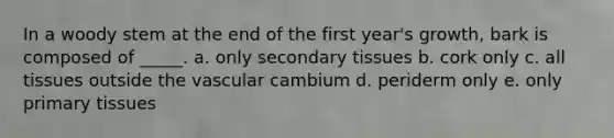 In a woody stem at the end of the first year's growth, bark is composed of _____. a. only secondary tissues b. cork only c. all tissues outside the vascular cambium d. periderm only e. only primary tissues