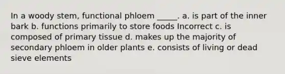 In a woody stem, functional phloem _____. a. is part of the inner bark b. functions primarily to store foods Incorrect c. is composed of primary tissue d. makes up the majority of secondary phloem in older plants e. consists of living or dead sieve elements