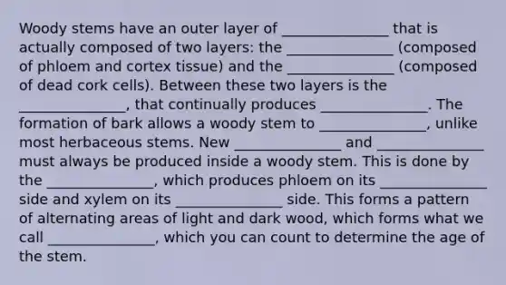 Woody stems have an outer layer of _______________ that is actually composed of two layers: the _______________ (composed of phloem and cortex tissue) and the _______________ (composed of dead cork cells). Between these two layers is the _______________, that continually produces _______________. The formation of bark allows a woody stem to _______________, unlike most herbaceous stems. New _______________ and _______________ must always be produced inside a woody stem. This is done by the _______________, which produces phloem on its _______________ side and xylem on its _______________ side. This forms a pattern of alternating areas of light and dark wood, which forms what we call _______________, which you can count to determine the age of the stem.