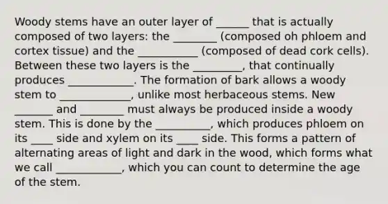 Woody stems have an outer layer of ______ that is actually composed of two layers: the ________ (composed oh phloem and cortex tissue) and the ___________ (composed of dead cork cells). Between these two layers is the _________, that continually produces ____________. The formation of bark allows a woody stem to _____________, unlike most herbaceous stems. New _______ and ________ must always be produced inside a woody stem. This is done by the __________, which produces phloem on its ____ side and xylem on its ____ side. This forms a pattern of alternating areas of light and dark in the wood, which forms what we call ____________, which you can count to determine the age of the stem.