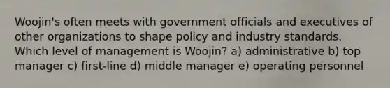 Woojin's often meets with government officials and executives of other organizations to shape policy and industry standards. Which level of management is Woojin? a) administrative b) top manager c) first-line d) middle manager e) operating personnel