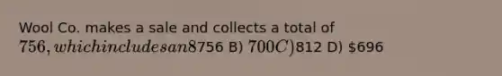 Wool Co. makes a sale and collects a total of 756, which includes an 8% sales tax. What is the amount that will be credited to the Sales Revenue account? A)756 B) 700 C)812 D) 696