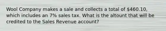 Wool Company makes a sale and collects a total of 460.10, which includes an 7% sales tax. What is the altount that will be credited to the Sales Revenue account?