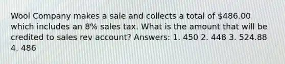 Wool Company makes a sale and collects a total of 486.00 which includes an 8% sales tax. What is the amount that will be credited to sales rev account? Answers: 1. 450 2. 448 3. 524.88 4. 486