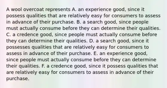 A wool overcoat represents A. an experience​ good, since it possess qualities that are relatively easy for consumers to assess in advance of their purchase. B. a search​ good, since people must actually consume before they can determine their qualities. C. a credence​ good, since people must actually consume before they can determine their qualities. D. a search​ good, since it possesses qualities that are relatively easy for consumers to assess in advance of their purchase. E. an experience​ good, since people must actually consume before they can determine their qualities. F. a credence​ good, since it possess qualities that are relatively easy for consumers to assess in advance of their purchase.