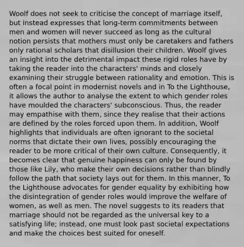 Woolf does not seek to criticise the concept of marriage itself, but instead expresses that long-term commitments between men and women will never succeed as long as the cultural notion persists that mothers must only be caretakers and fathers only rational scholars that disillusion their children. Woolf gives an insight into the detrimental impact these rigid roles have by taking the reader into the characters' minds and closely examining their struggle between rationality and emotion. This is often a focal point in modernist novels and in To the Lighthouse, it allows the author to analyse the extent to which gender roles have moulded the characters' subconscious. Thus, the reader may empathise with them, since they realise that their actions are defined by the roles forced upon them. In addition, Woolf highlights that individuals are often ignorant to the societal norms that dictate their own lives, possibly encouraging the reader to be more critical of their own culture. Consequently, it becomes clear that genuine happiness can only be found by those like Lily, who make their own decisions rather than blindly follow the path that society lays out for them. In this manner, To the Lighthouse advocates for gender equality by exhibiting how the disintegration of gender roles would improve the welfare of women, as well as men. The novel suggests to its readers that marriage should not be regarded as the universal key to a satisfying life; instead, one must look past societal expectations and make the choices best suited for oneself.