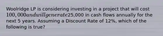 Woolridge LP is considering investing in a project that will cost 100,000 and will generate25,000 in cash flows annually for the next 5 years. Assuming a Discount Rate of 12%, which of the following is true?