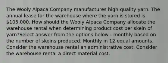 The Wooly Alpaca Company manufactures high-quality yarn. The annual lease for the warehouse where the yarn is stored is 105,000. How should the Wooly Alpaca Company allocate the warehouse rental when determining product cost per skein of yarn?Select answer from the options below - monthly based on the number of skeins produced. Monthly in 12 equal amounts. Consider the warehouse rental an administrative cost. Consider the warehouse rental a direct material cost.